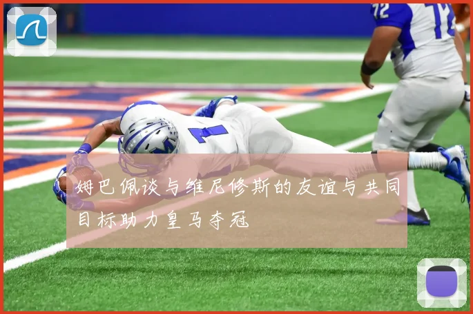 姆巴佩谈与维尼修斯的友谊与共同目标助力皇马夺冠