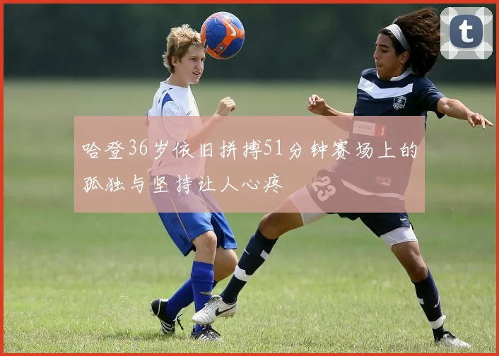 哈登36岁依旧拼搏51分钟赛场上的孤独与坚持让人心疼