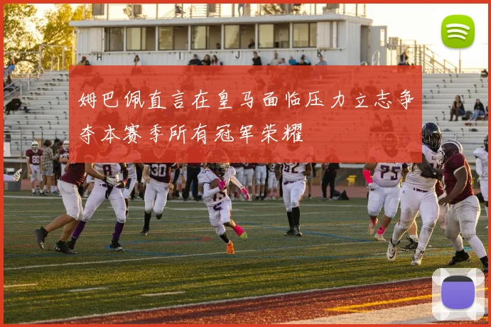 姆巴佩直言在皇马面临压力立志争夺本赛季所有冠军荣耀