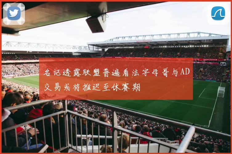 名记透露联盟普遍看法字母哥与AD交易或将推迟至休赛期