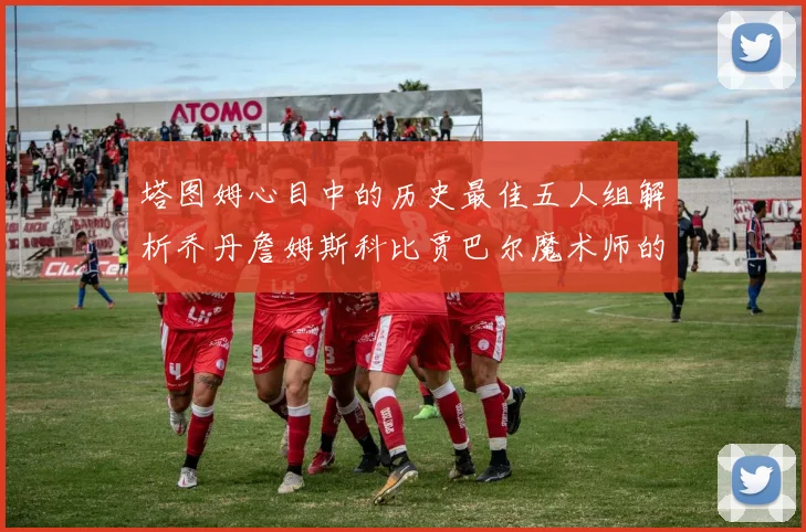 塔图姆心目中的历史最佳五人组解析乔丹詹姆斯科比贾巴尔魔术师的传奇魅力