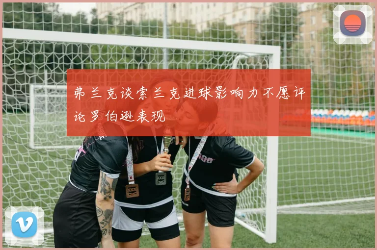 弗兰克谈索兰克进球影响力不愿评论罗伯逊表现