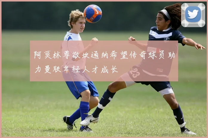 阿莫林尊敬坎通纳希望传奇球员助力曼联年轻人才成长