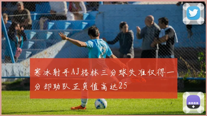 寒冰射手AJ格林三分球失准仅得一分却助队正负值高达25
