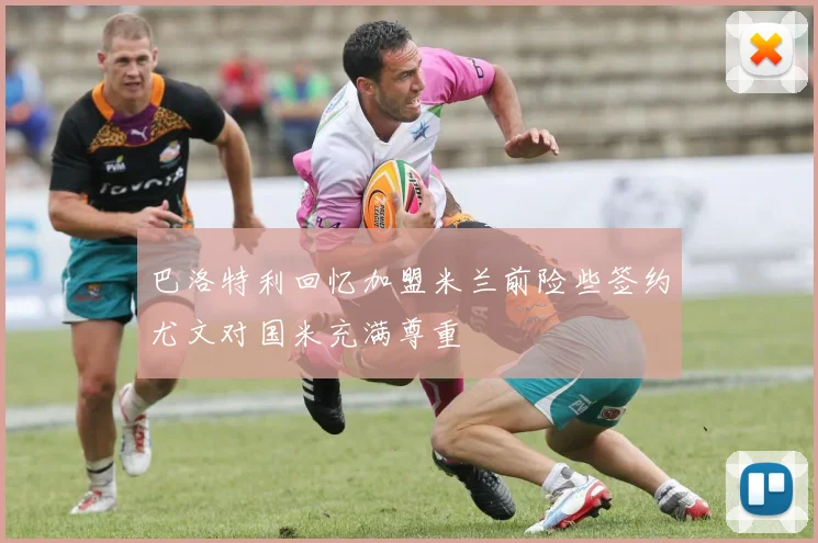 巴洛特利回忆加盟米兰前险些签约尤文对国米充满尊重