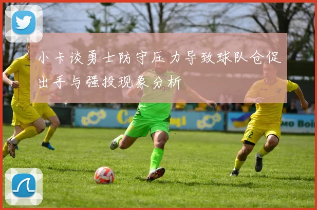小卡谈勇士防守压力导致球队仓促出手与强投现象分析