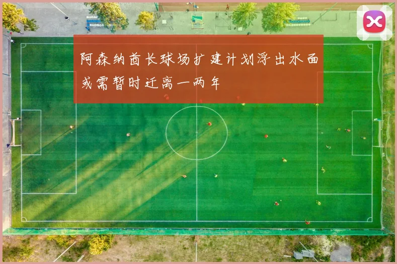 阿森纳酋长球场扩建计划浮出水面或需暂时迁离一两年
