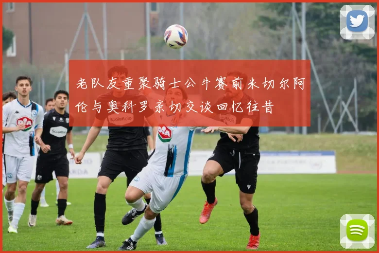老队友重聚骑士公牛赛前米切尔阿伦与奥科罗亲切交谈回忆往昔