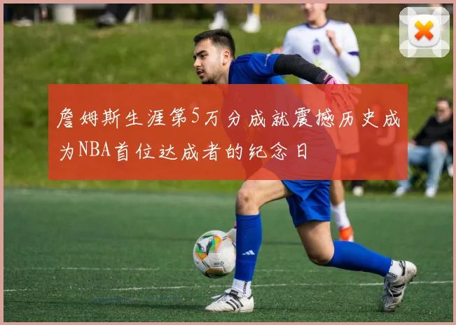 詹姆斯生涯第5万分成就震撼历史成为NBA首位达成者的纪念日