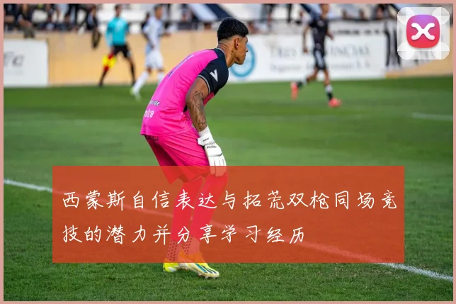 西蒙斯自信表达与拓荒双枪同场竞技的潜力并分享学习经历