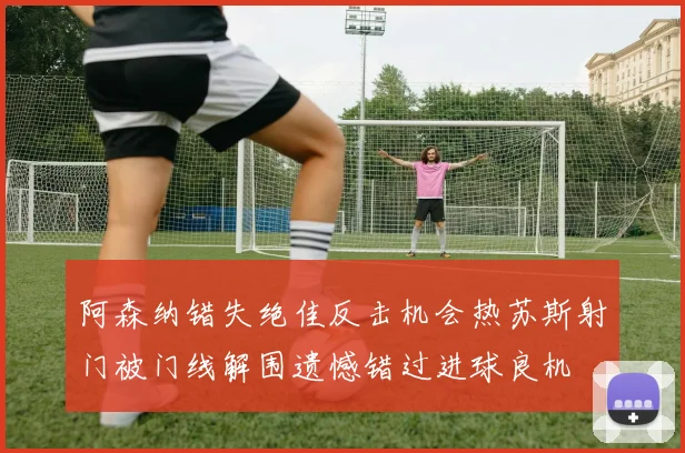阿森纳错失绝佳反击机会热苏斯射门被门线解围遗憾错过进球良机