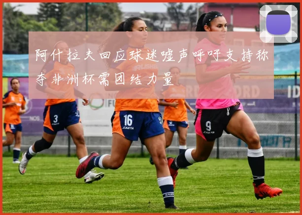 阿什拉夫回应球迷嘘声呼吁支持称夺非洲杯需团结力量