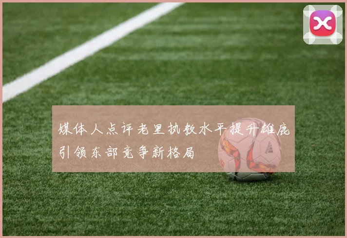 媒体人点评老里执教水平提升雄鹿引领东部竞争新格局