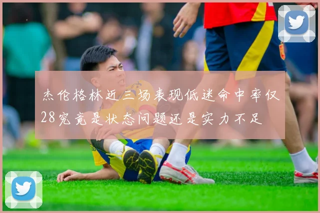 杰伦格林近三场表现低迷命中率仅28究竟是状态问题还是实力不足