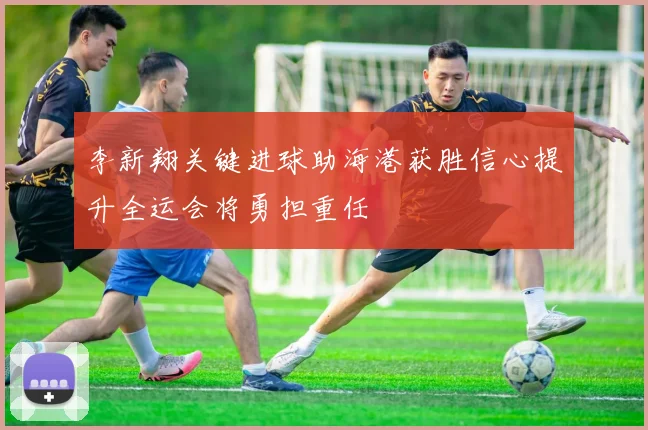 李新翔关键进球助海港获胜信心提升全运会将勇担重任
