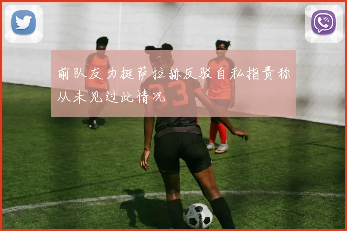 前队友力挺萨拉赫反驳自私指责称从未见过此情况