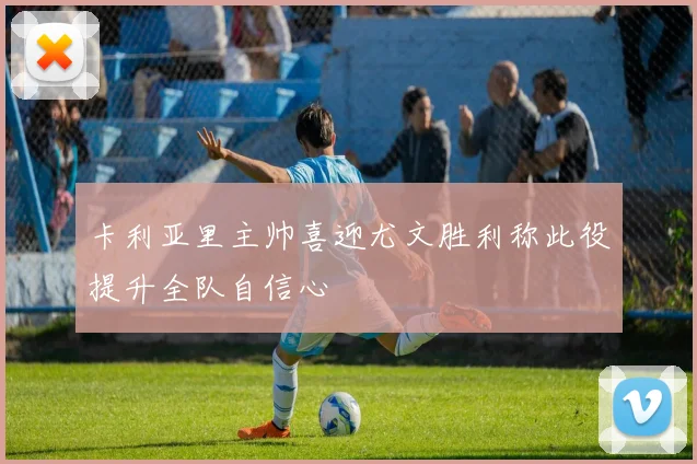 卡利亚里主帅喜迎尤文胜利称此役提升全队自信心