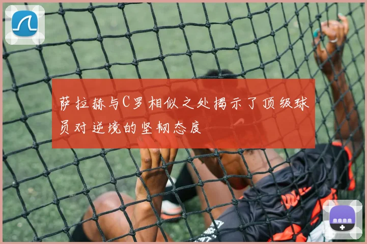 萨拉赫与C罗相似之处揭示了顶级球员对逆境的坚韧态度