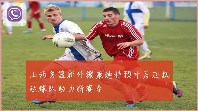 山西男篮新外援康迪特预计月底抵达球队助力新赛季