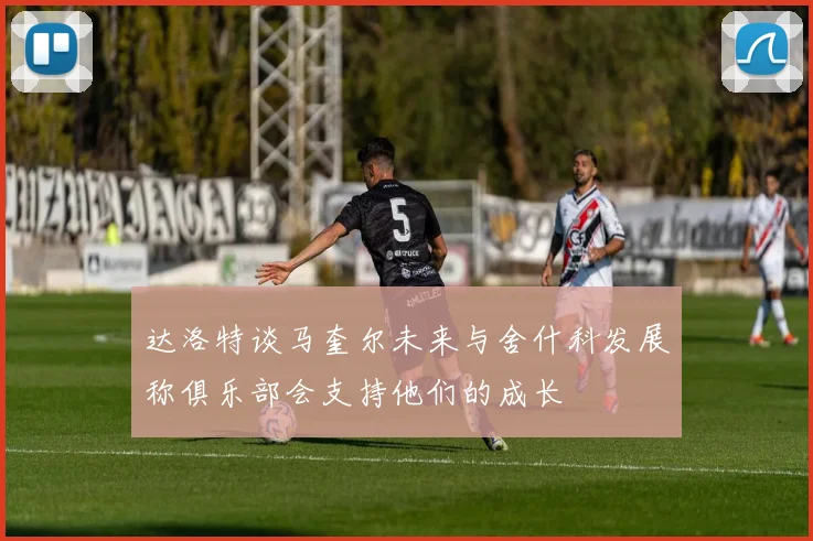 达洛特谈马奎尔未来与舍什科发展称俱乐部会支持他们的成长