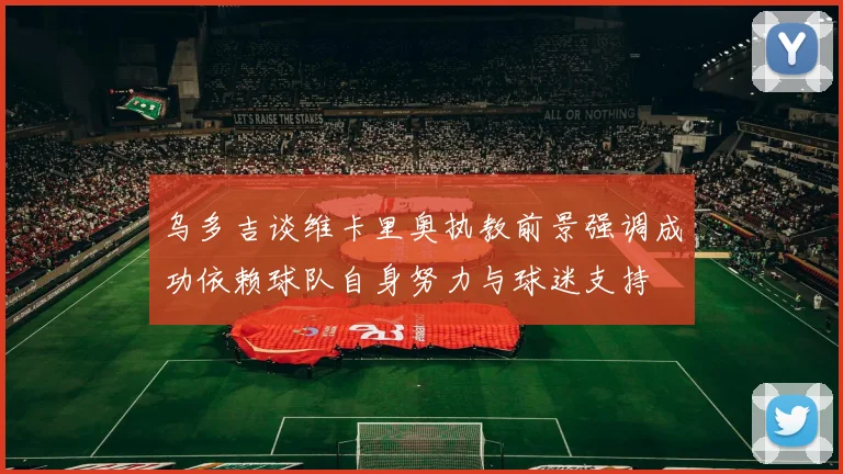 乌多吉谈维卡里奥执教前景强调成功依赖球队自身努力与球迷支持