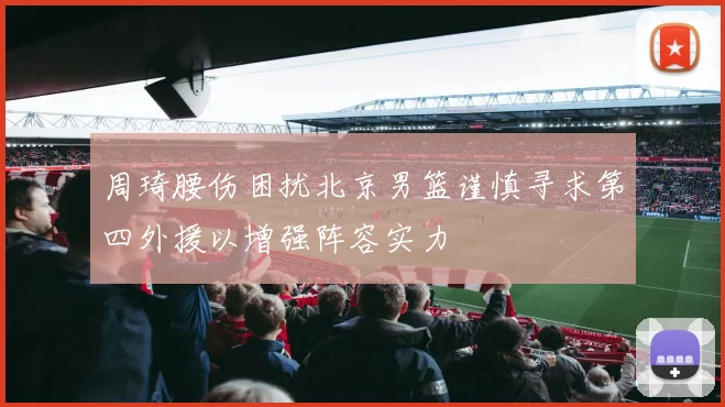 周琦腰伤困扰北京男篮谨慎寻求第四外援以增强阵容实力