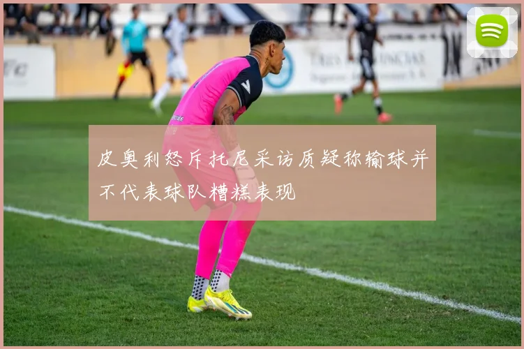 皮奥利怒斥托尼采访质疑称输球并不代表球队糟糕表现