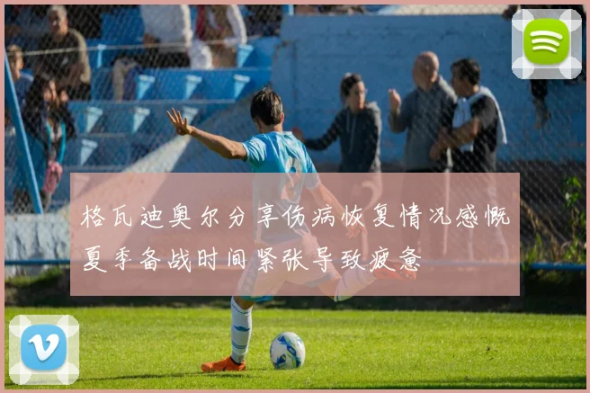 格瓦迪奥尔分享伤病恢复情况感慨夏季备战时间紧张导致疲惫