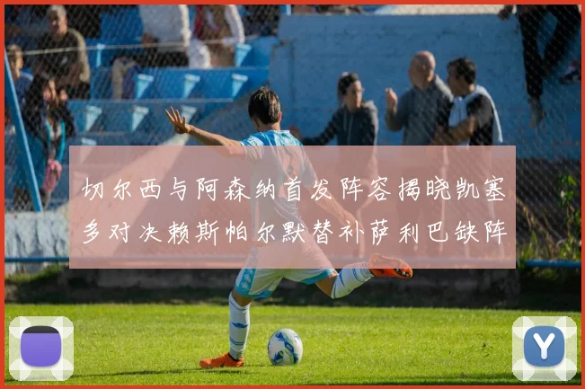 切尔西与阿森纳首发阵容揭晓凯塞多对决赖斯帕尔默替补萨利巴缺阵