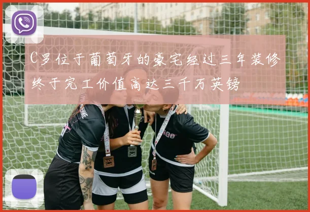 C罗位于葡萄牙的豪宅经过三年装修终于完工价值高达三千万英镑