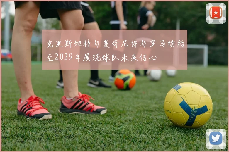 克里斯坦特与曼奇尼将与罗马续约至2029年展现球队未来信心