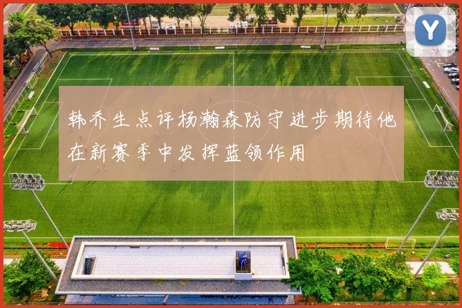 韩乔生点评杨瀚森防守进步期待他在新赛季中发挥蓝领作用