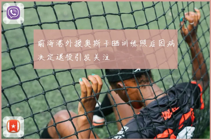前海港外援奥斯卡晒训练照后因病决定退役引发关注