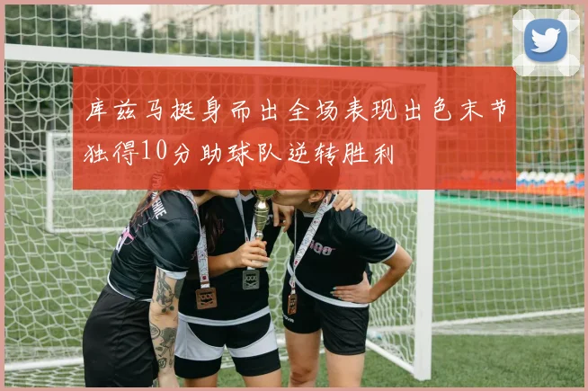 库兹马挺身而出全场表现出色末节独得10分助球队逆转胜利