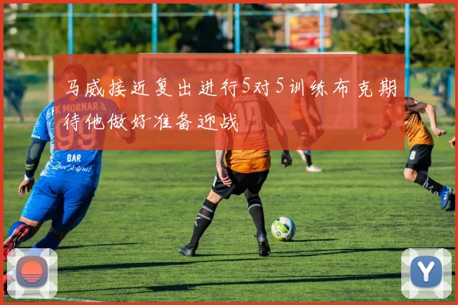 马威接近复出进行5对5训练布克期待他做好准备迎战