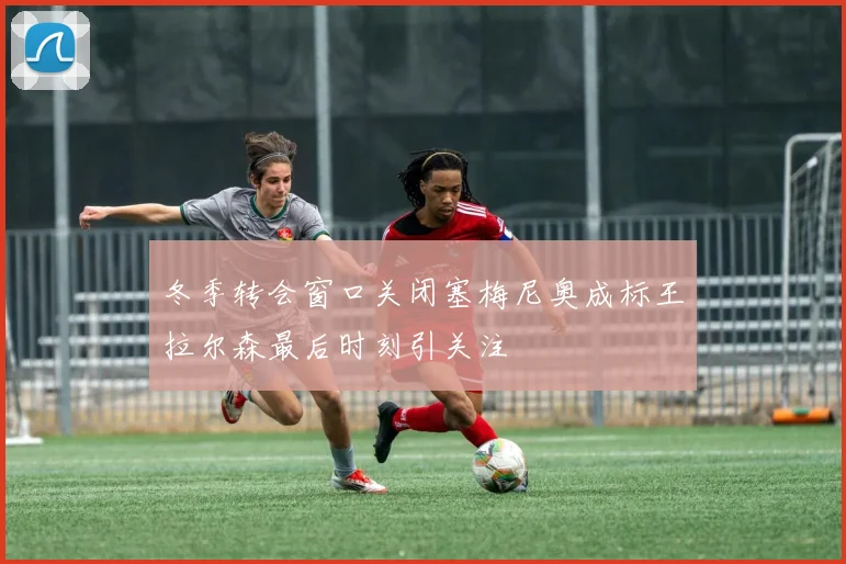 冬季转会窗口关闭塞梅尼奥成标王拉尔森最后时刻引关注