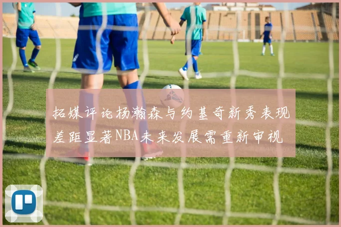 拓媒评论杨瀚森与约基奇新秀表现差距显著NBA未来发展需重新审视