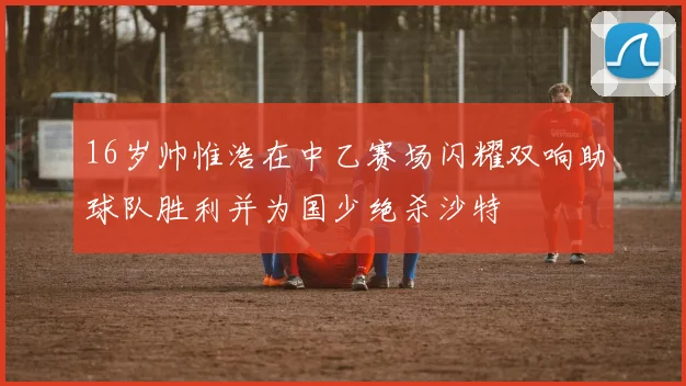 16岁帅惟浩在中乙赛场闪耀双响助球队胜利并为国少绝杀沙特