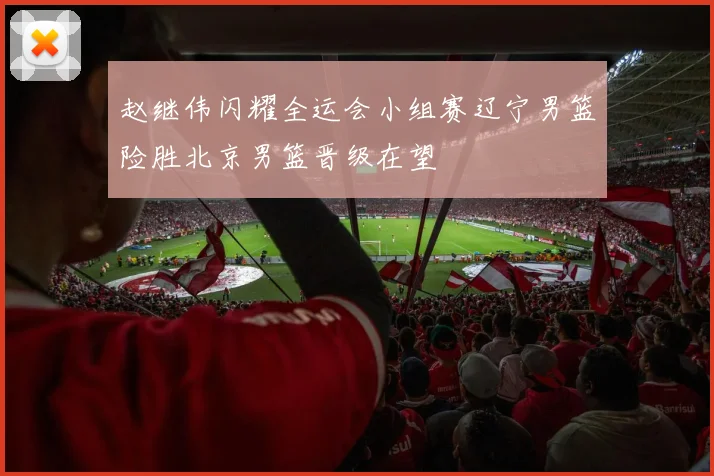 赵继伟闪耀全运会小组赛辽宁男篮险胜北京男篮晋级在望
