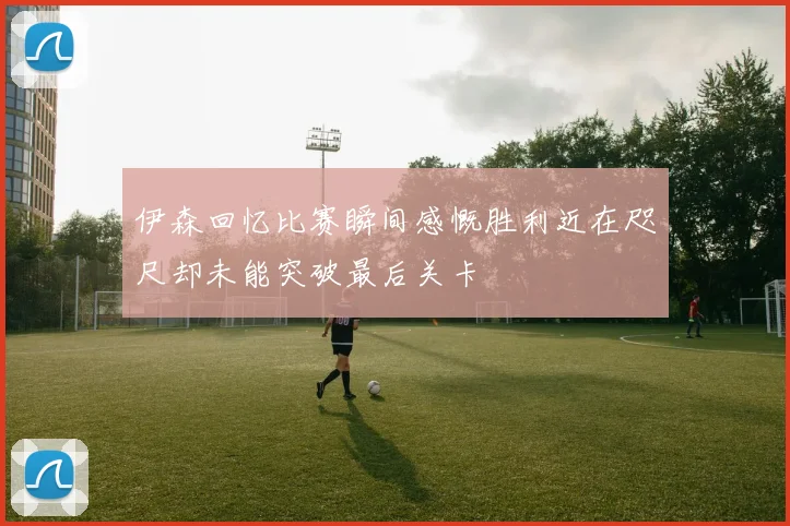 伊森回忆比赛瞬间感慨胜利近在咫尺却未能突破最后关卡