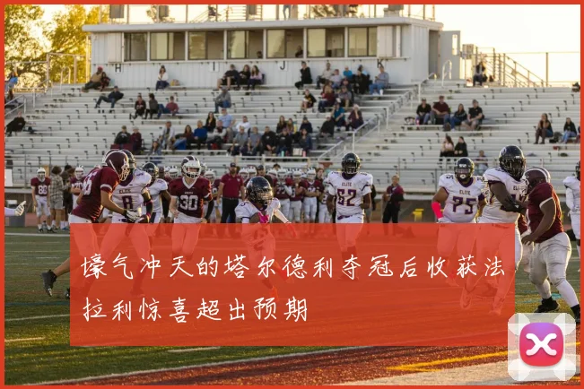 壕气冲天的塔尔德利夺冠后收获法拉利惊喜超出预期