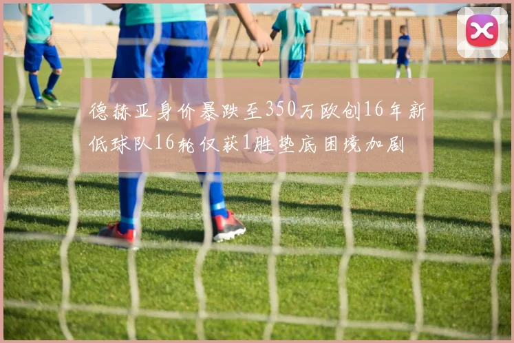 德赫亚身价暴跌至350万欧创16年新低球队16轮仅获1胜垫底困境加剧