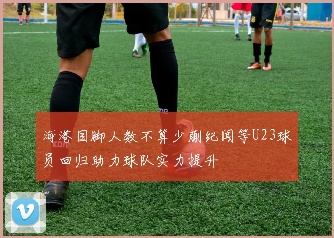 海港国脚人数不算少蒯纪闻等U23球员回归助力球队实力提升