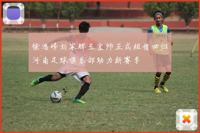 徐浩峰刘家辉王金帅正式租借回归河南足球俱乐部助力新赛季