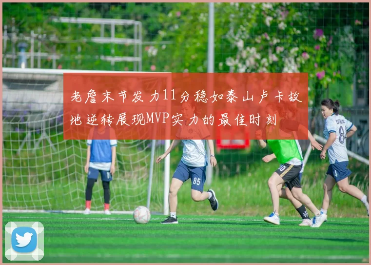 老詹末节发力11分稳如泰山卢卡故地逆转展现MVP实力的最佳时刻