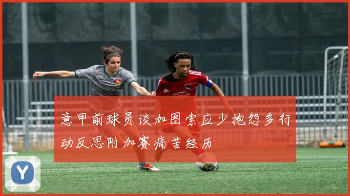 意甲前球员谈加图索应少抱怨多行动反思附加赛痛苦经历