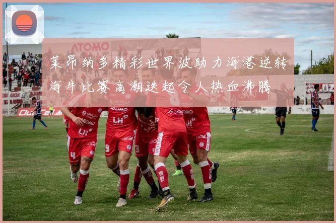 莱昂纳多精彩世界波助力海港逆转海牛比赛高潮迭起令人热血沸腾
