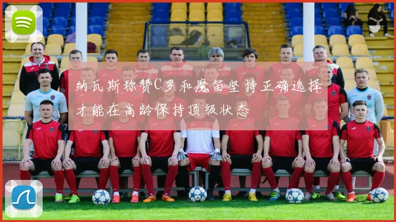 纳瓦斯称赞C罗和魔笛坚持正确选择才能在高龄保持顶级状态