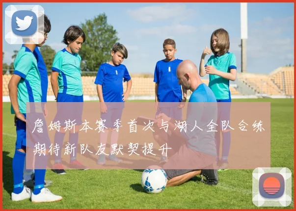 詹姆斯本赛季首次与湖人全队合练期待新队友默契提升