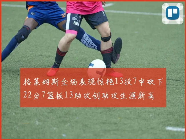 格莱姆斯全场表现惊艳13投7中砍下22分7篮板13助攻创助攻生涯新高